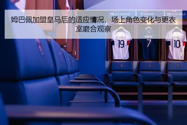 姆巴佩加盟皇马后的适应情况，场上角色变化与更衣室磨合观察